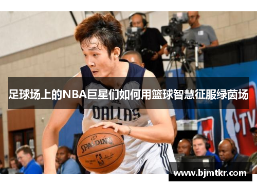 足球场上的NBA巨星们如何用篮球智慧征服绿茵场